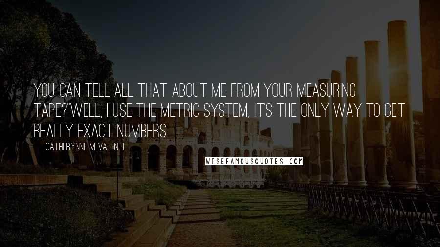 Catherynne M Valente Quotes: You can tell all that about me from your measuring tape?''Well, I use the metric system, It's the only way to get really exact numbers.