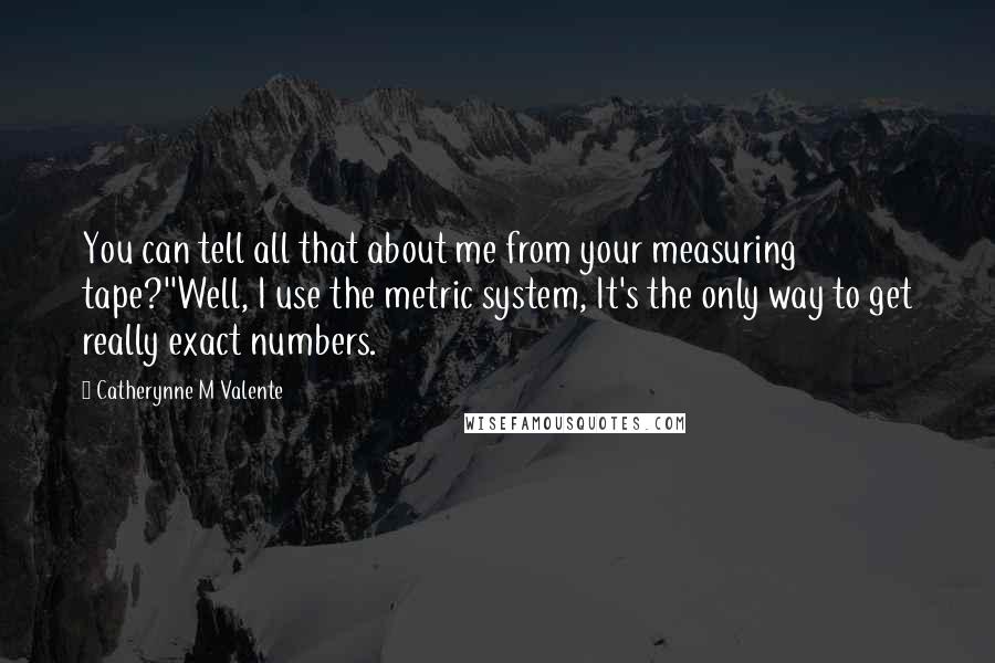 Catherynne M Valente Quotes: You can tell all that about me from your measuring tape?''Well, I use the metric system, It's the only way to get really exact numbers.