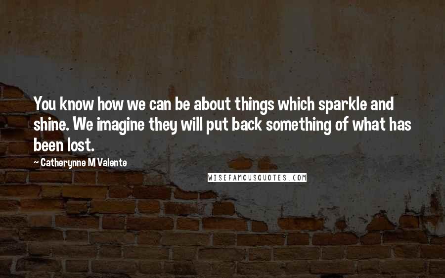 Catherynne M Valente Quotes: You know how we can be about things which sparkle and shine. We imagine they will put back something of what has been lost.