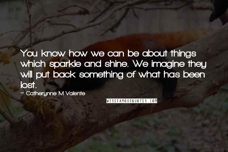 Catherynne M Valente Quotes: You know how we can be about things which sparkle and shine. We imagine they will put back something of what has been lost.