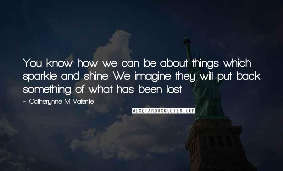 Catherynne M Valente Quotes: You know how we can be about things which sparkle and shine. We imagine they will put back something of what has been lost.