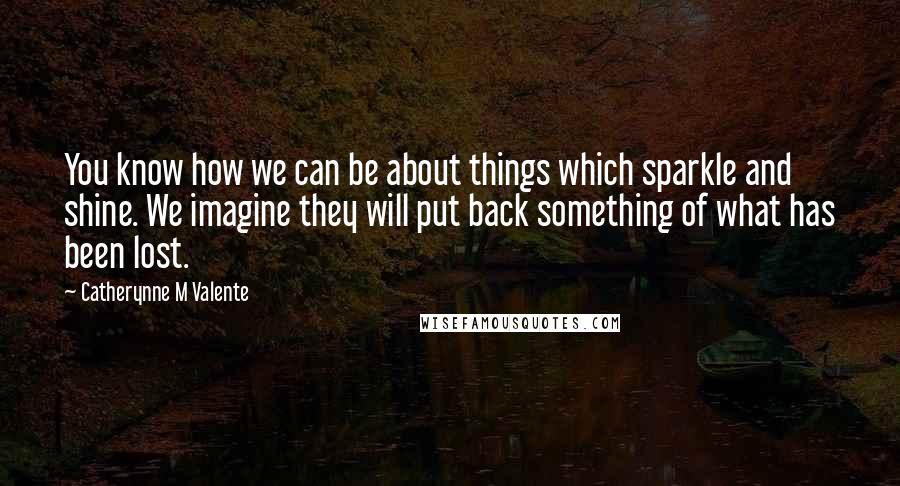 Catherynne M Valente Quotes: You know how we can be about things which sparkle and shine. We imagine they will put back something of what has been lost.