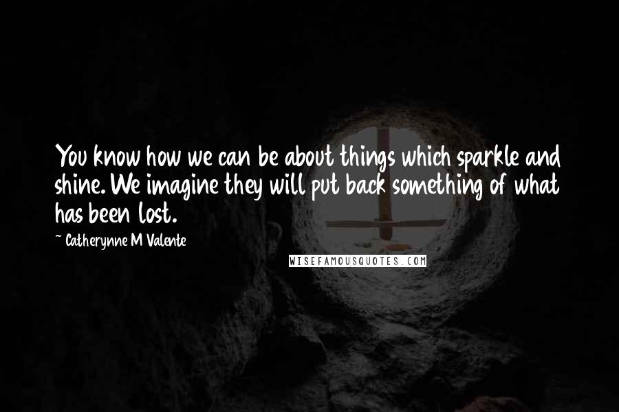 Catherynne M Valente Quotes: You know how we can be about things which sparkle and shine. We imagine they will put back something of what has been lost.