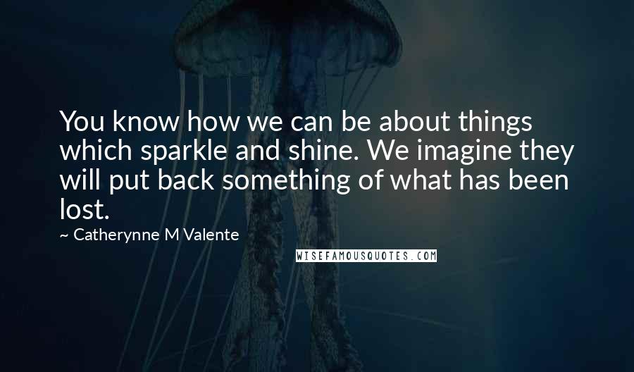 Catherynne M Valente Quotes: You know how we can be about things which sparkle and shine. We imagine they will put back something of what has been lost.