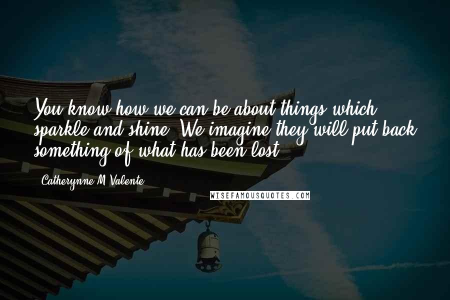 Catherynne M Valente Quotes: You know how we can be about things which sparkle and shine. We imagine they will put back something of what has been lost.