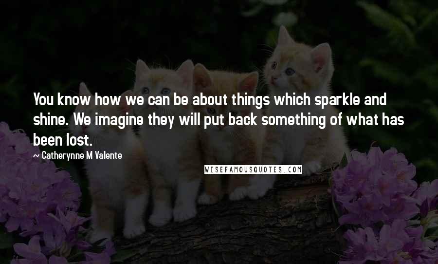 Catherynne M Valente Quotes: You know how we can be about things which sparkle and shine. We imagine they will put back something of what has been lost.