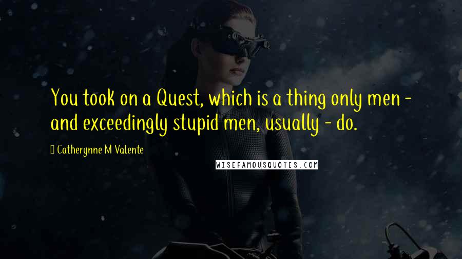 Catherynne M Valente Quotes: You took on a Quest, which is a thing only men - and exceedingly stupid men, usually - do.