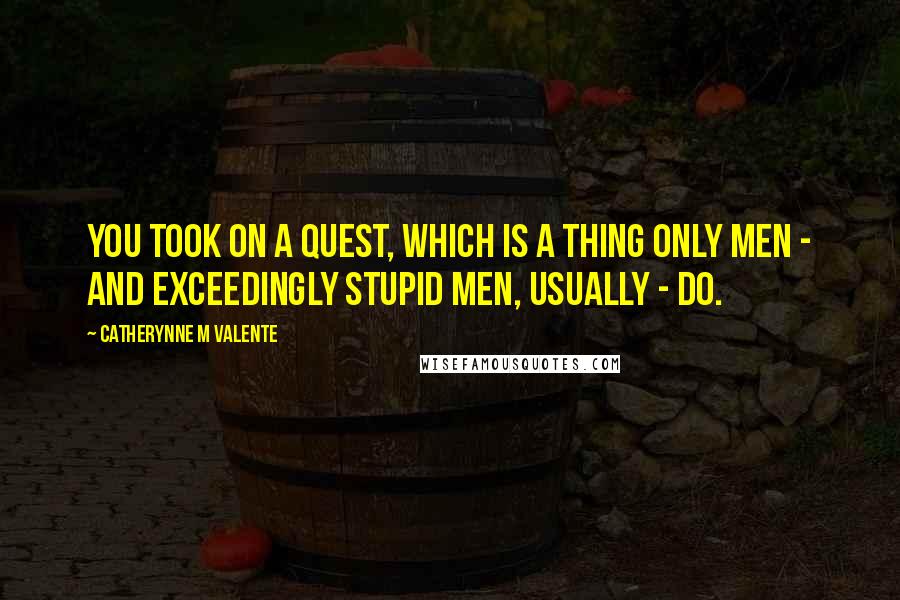 Catherynne M Valente Quotes: You took on a Quest, which is a thing only men - and exceedingly stupid men, usually - do.