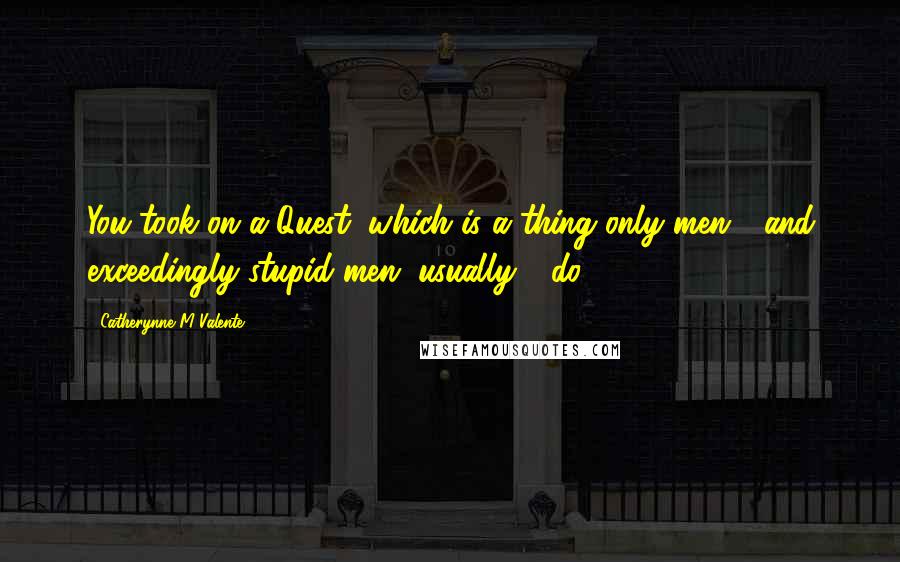 Catherynne M Valente Quotes: You took on a Quest, which is a thing only men - and exceedingly stupid men, usually - do.