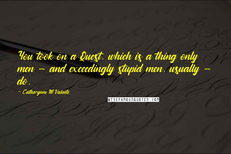 Catherynne M Valente Quotes: You took on a Quest, which is a thing only men - and exceedingly stupid men, usually - do.