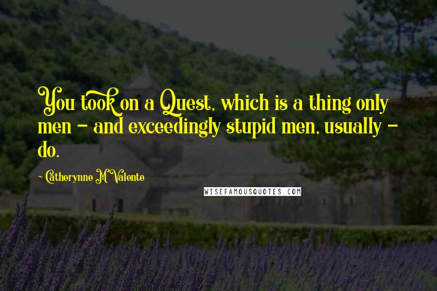 Catherynne M Valente Quotes: You took on a Quest, which is a thing only men - and exceedingly stupid men, usually - do.