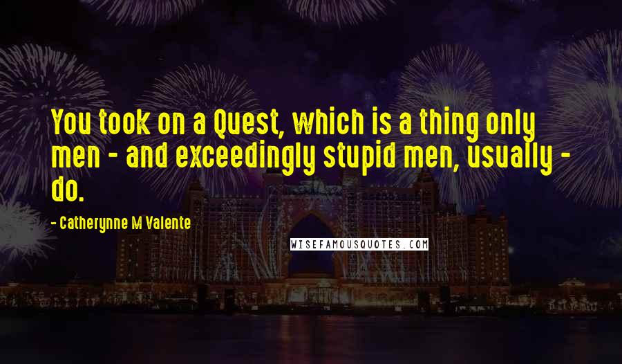 Catherynne M Valente Quotes: You took on a Quest, which is a thing only men - and exceedingly stupid men, usually - do.