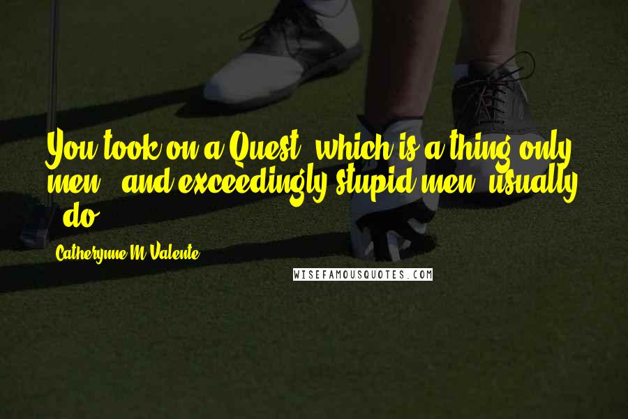 Catherynne M Valente Quotes: You took on a Quest, which is a thing only men - and exceedingly stupid men, usually - do.