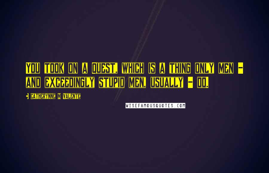 Catherynne M Valente Quotes: You took on a Quest, which is a thing only men - and exceedingly stupid men, usually - do.