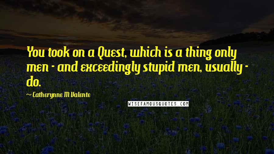 Catherynne M Valente Quotes: You took on a Quest, which is a thing only men - and exceedingly stupid men, usually - do.