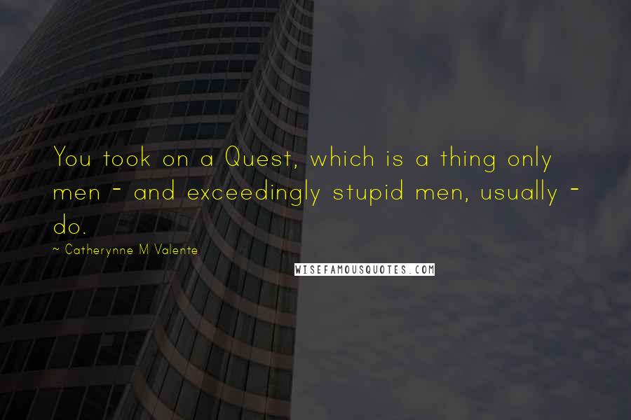 Catherynne M Valente Quotes: You took on a Quest, which is a thing only men - and exceedingly stupid men, usually - do.