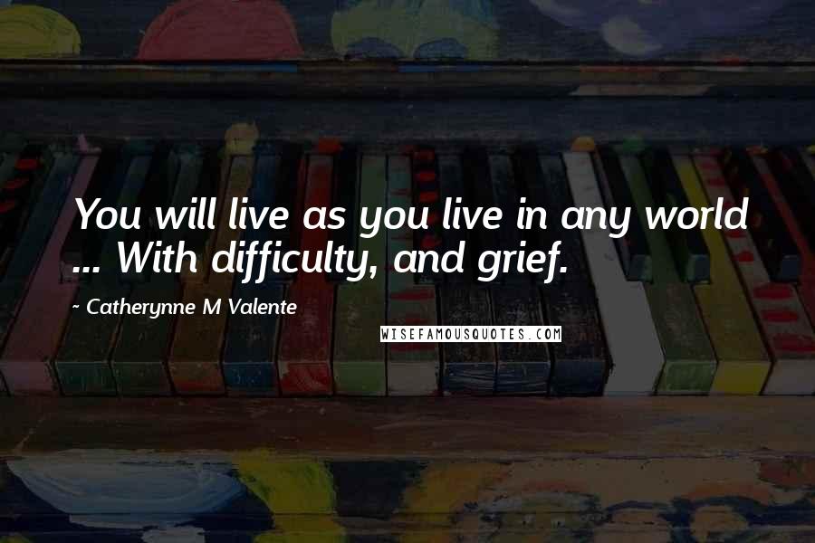 Catherynne M Valente Quotes: You will live as you live in any world ... With difficulty, and grief.