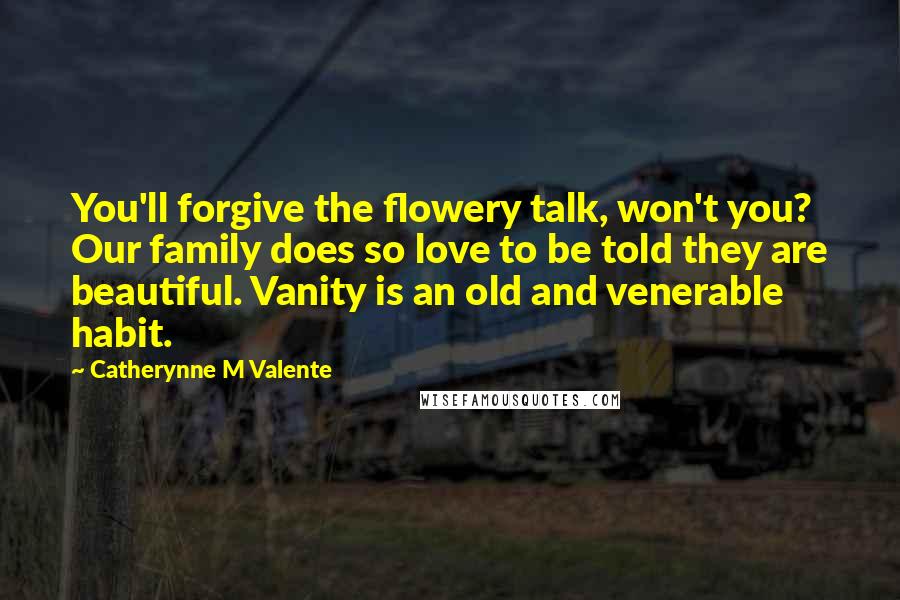 Catherynne M Valente Quotes: You'll forgive the flowery talk, won't you? Our family does so love to be told they are beautiful. Vanity is an old and venerable habit.