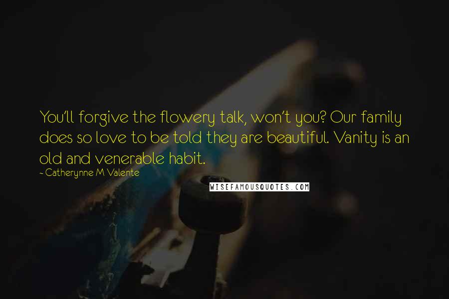 Catherynne M Valente Quotes: You'll forgive the flowery talk, won't you? Our family does so love to be told they are beautiful. Vanity is an old and venerable habit.