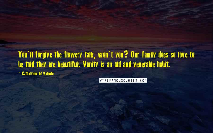 Catherynne M Valente Quotes: You'll forgive the flowery talk, won't you? Our family does so love to be told they are beautiful. Vanity is an old and venerable habit.