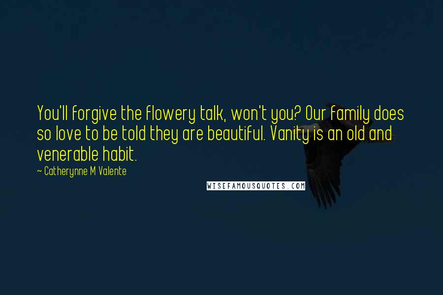 Catherynne M Valente Quotes: You'll forgive the flowery talk, won't you? Our family does so love to be told they are beautiful. Vanity is an old and venerable habit.