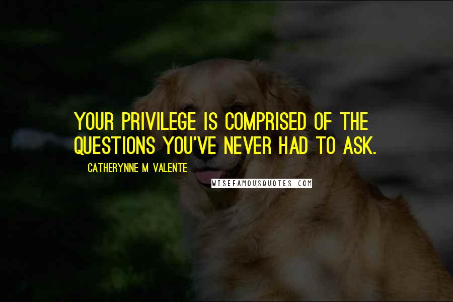 Catherynne M Valente Quotes: Your privilege is comprised of the questions you've never had to ask.