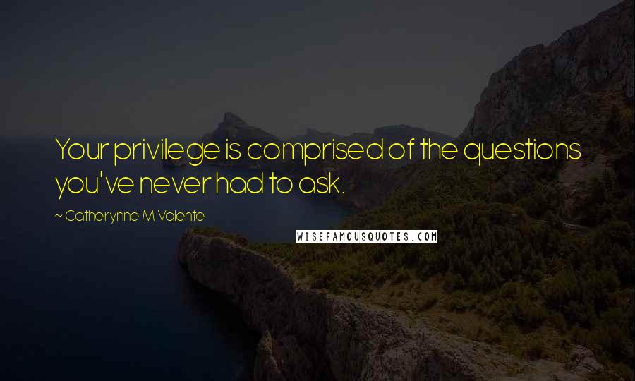Catherynne M Valente Quotes: Your privilege is comprised of the questions you've never had to ask.