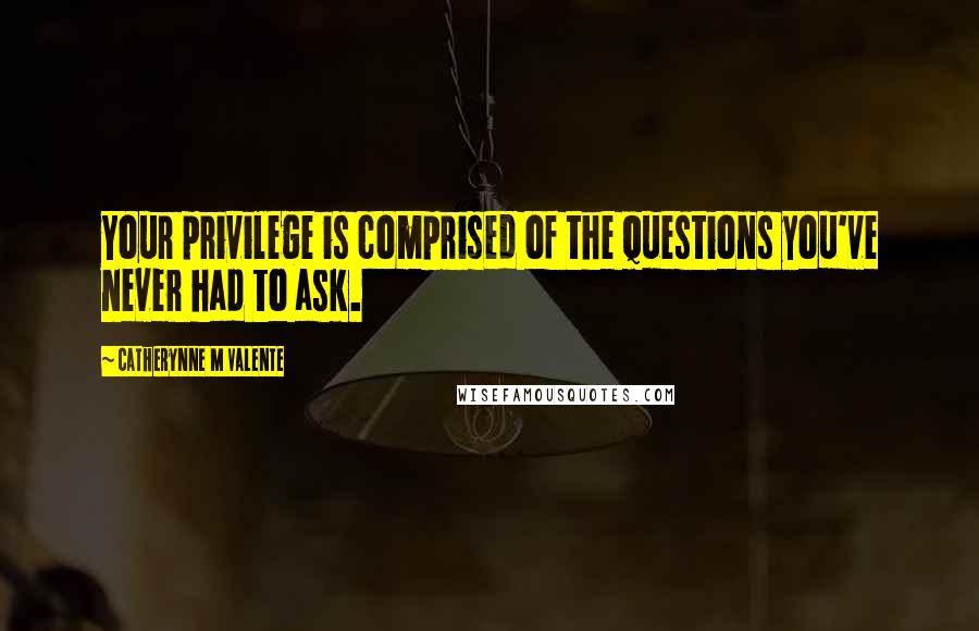 Catherynne M Valente Quotes: Your privilege is comprised of the questions you've never had to ask.