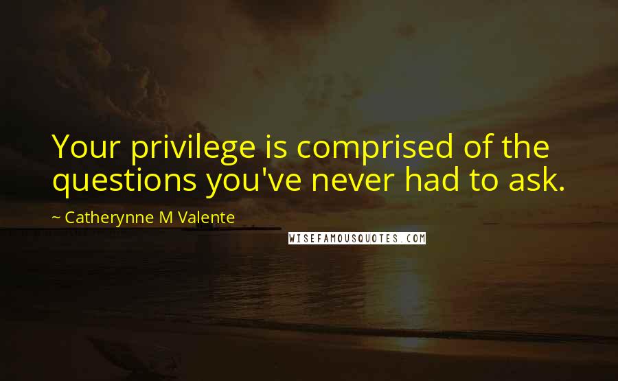 Catherynne M Valente Quotes: Your privilege is comprised of the questions you've never had to ask.