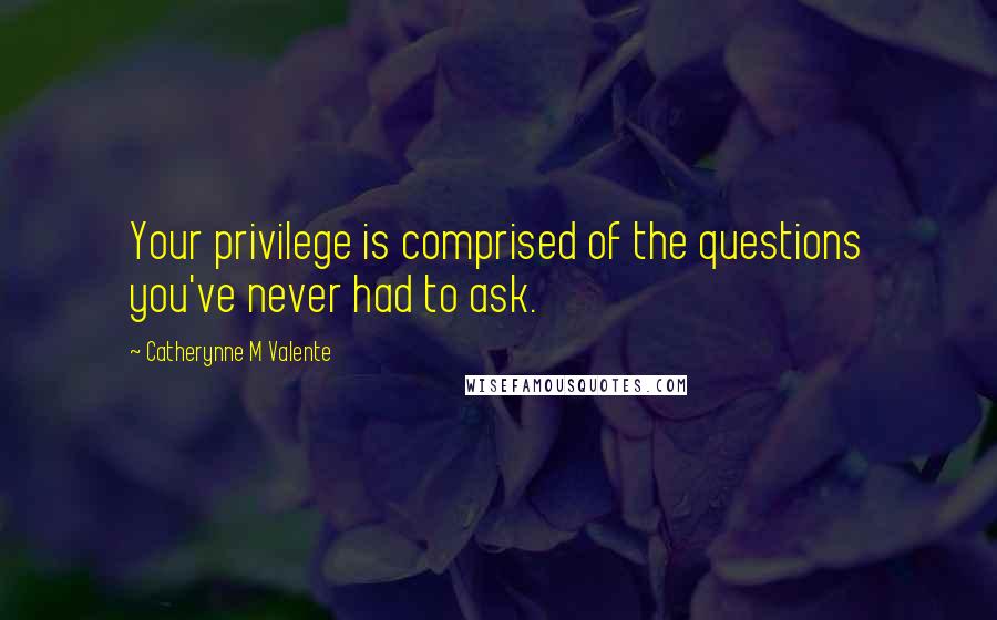 Catherynne M Valente Quotes: Your privilege is comprised of the questions you've never had to ask.