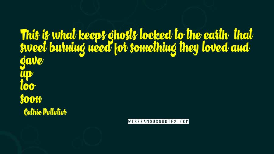 Cathie Pelletier Quotes: This is what keeps ghosts locked to the earth, that sweet burning need for something they loved and gave up too soon.