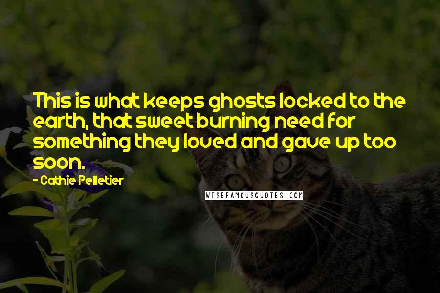 Cathie Pelletier Quotes: This is what keeps ghosts locked to the earth, that sweet burning need for something they loved and gave up too soon.