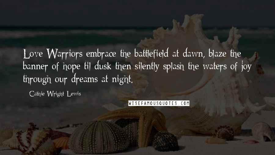 Cathie Wright-Lewis Quotes: Love Warriors embrace the battlefield at dawn, blaze the banner of hope til dusk then silently splash the waters of joy through our dreams at night.