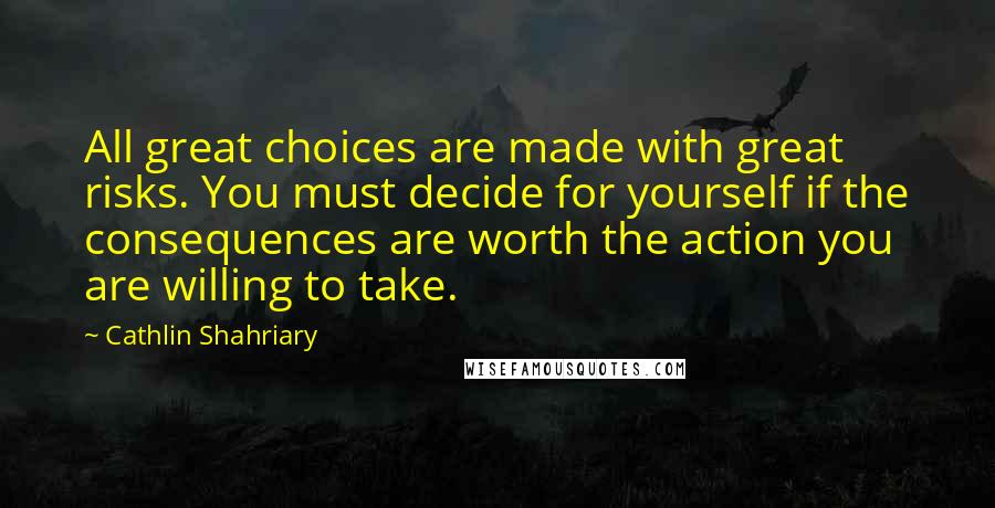 Cathlin Shahriary Quotes: All great choices are made with great risks. You must decide for yourself if the consequences are worth the action you are willing to take.