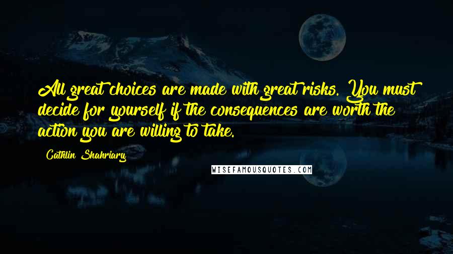 Cathlin Shahriary Quotes: All great choices are made with great risks. You must decide for yourself if the consequences are worth the action you are willing to take.