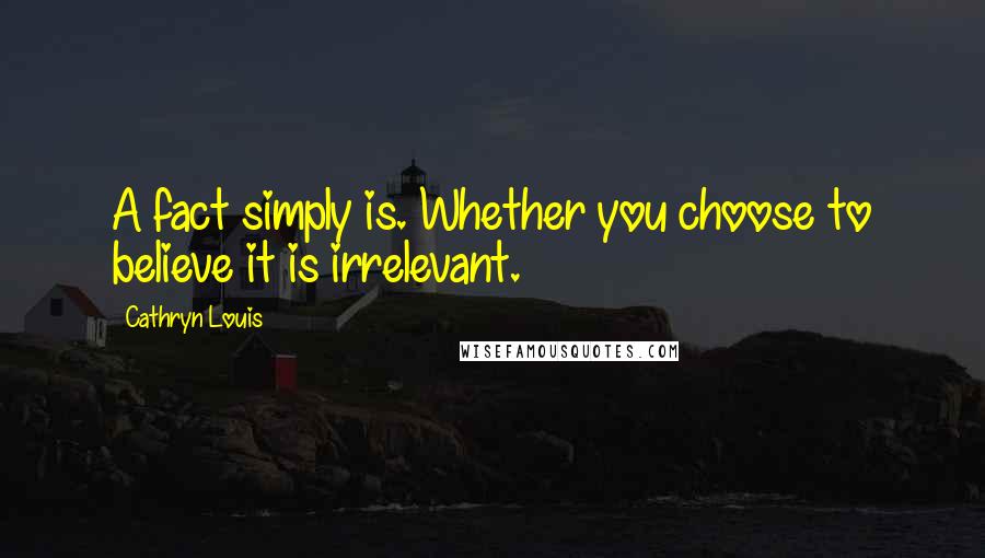 Cathryn Louis Quotes: A fact simply is. Whether you choose to believe it is irrelevant.