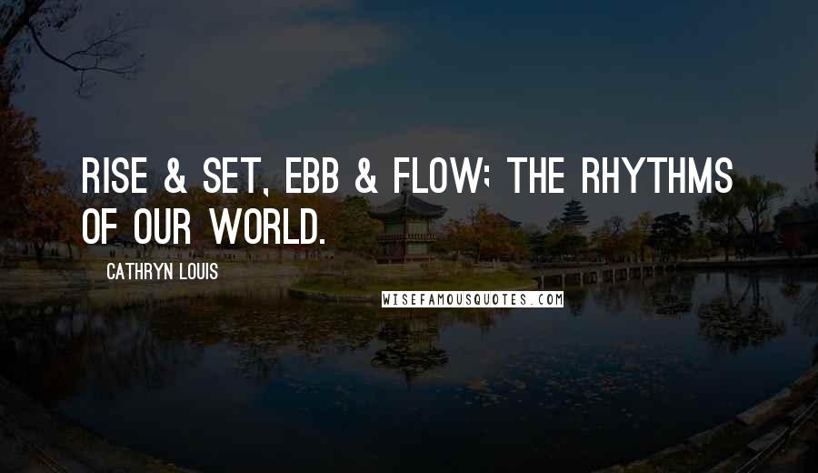 Cathryn Louis Quotes: Rise & set, ebb & flow; the rhythms of our world.