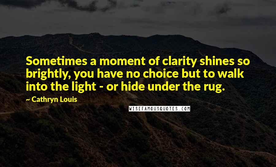 Cathryn Louis Quotes: Sometimes a moment of clarity shines so brightly, you have no choice but to walk into the light - or hide under the rug.