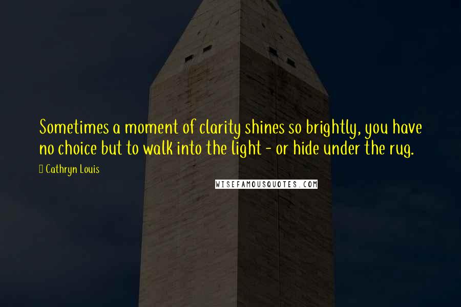 Cathryn Louis Quotes: Sometimes a moment of clarity shines so brightly, you have no choice but to walk into the light - or hide under the rug.