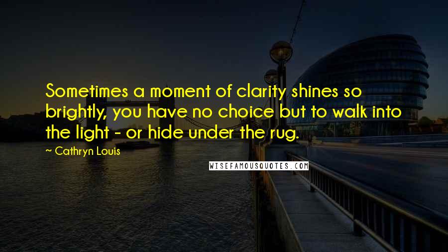 Cathryn Louis Quotes: Sometimes a moment of clarity shines so brightly, you have no choice but to walk into the light - or hide under the rug.