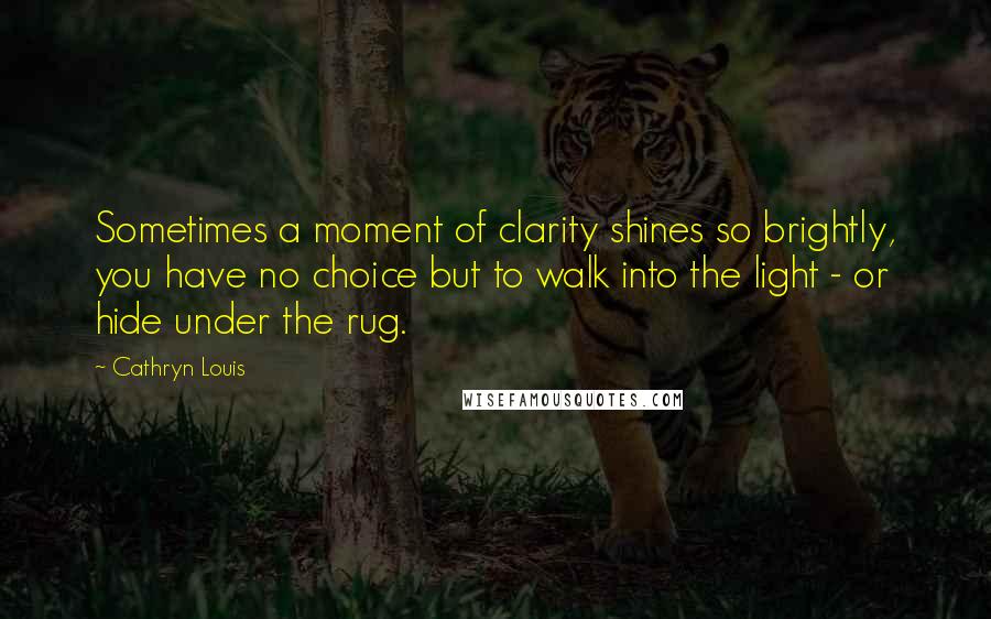 Cathryn Louis Quotes: Sometimes a moment of clarity shines so brightly, you have no choice but to walk into the light - or hide under the rug.