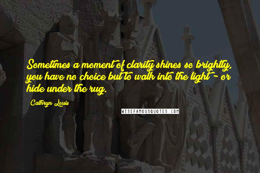 Cathryn Louis Quotes: Sometimes a moment of clarity shines so brightly, you have no choice but to walk into the light - or hide under the rug.