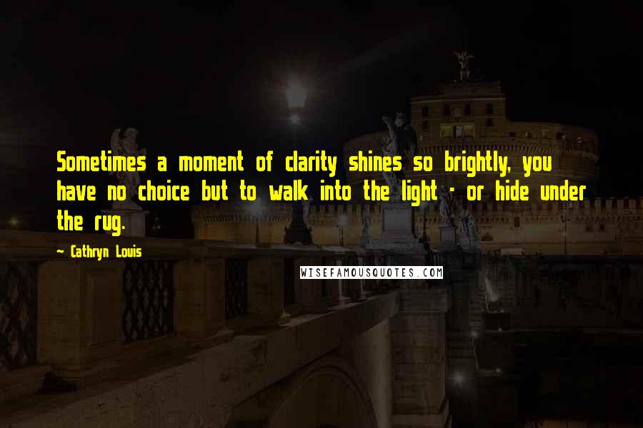 Cathryn Louis Quotes: Sometimes a moment of clarity shines so brightly, you have no choice but to walk into the light - or hide under the rug.