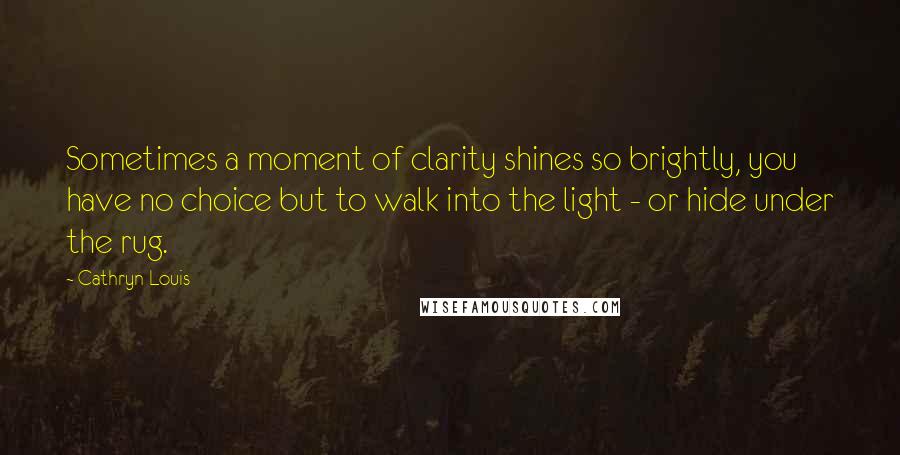Cathryn Louis Quotes: Sometimes a moment of clarity shines so brightly, you have no choice but to walk into the light - or hide under the rug.