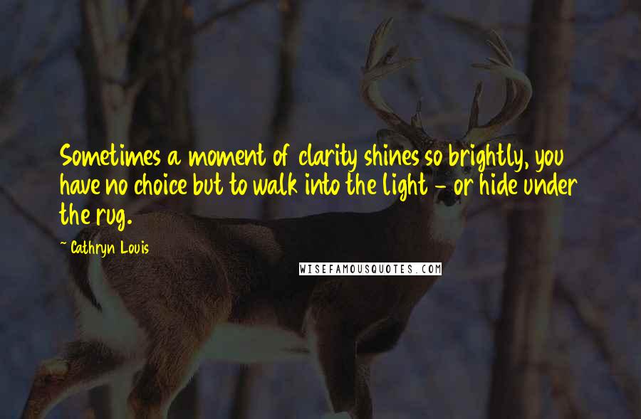 Cathryn Louis Quotes: Sometimes a moment of clarity shines so brightly, you have no choice but to walk into the light - or hide under the rug.