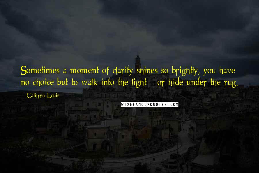 Cathryn Louis Quotes: Sometimes a moment of clarity shines so brightly, you have no choice but to walk into the light - or hide under the rug.