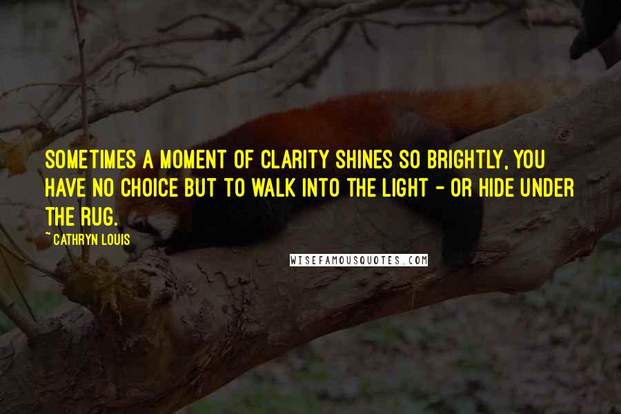 Cathryn Louis Quotes: Sometimes a moment of clarity shines so brightly, you have no choice but to walk into the light - or hide under the rug.