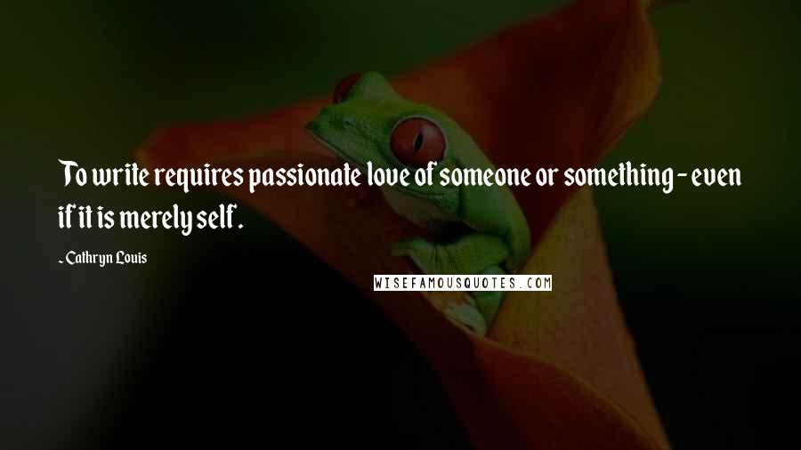 Cathryn Louis Quotes: To write requires passionate love of someone or something - even if it is merely self.