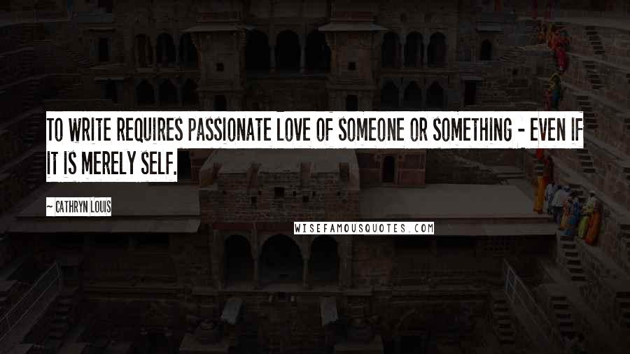 Cathryn Louis Quotes: To write requires passionate love of someone or something - even if it is merely self.