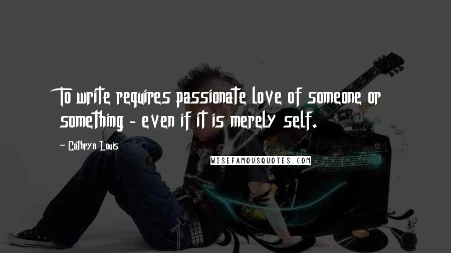 Cathryn Louis Quotes: To write requires passionate love of someone or something - even if it is merely self.